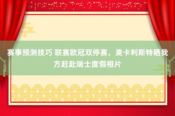 赛事预测技巧 联赛欧冠双停赛，麦卡利斯特晒我方赶赴瑞士度假相片